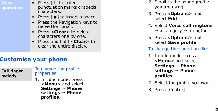 13Customise your phoneOther operations•Press [1] to enter punctuation marks or special characters.• Press [ ] to insert a space.• Press the Navigation keys to move the cursor.•Press &lt;Clear&gt; to delete characters one by one.•Press and hold &lt;Clear&gt; to clear the entire display.To change the profile properties:1. In Idle mode, press &lt;Menu&gt; and select Settings → Phone settings → Phone profiles.Call ringer melody2. Scroll to the sound profile you are using.3. Press &lt;Options&gt; and select Edit.4. Select Voice call ringtone → a category → a ringtone.5. Press &lt;Options&gt; and select Save profile.To change the sound profile:1. In Idle mode, press &lt;Menu&gt; and select Settings → Phone settings → Phone profiles.2. Select the profile you want.3. Press [Centre].