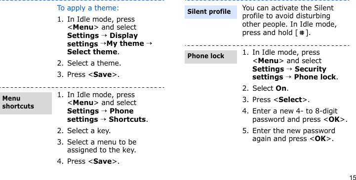15To apply a theme:1. In Idle mode, press &lt;Menu&gt; and select Settings → Display settings →My theme → Select theme.2. Select a theme.3. Press &lt;Save&gt;.1. In Idle mode, press &lt;Menu&gt; and select Settings → Phone settings → Shortcuts.2. Select a key.3. Select a menu to be assigned to the key.4. Press &lt;Save&gt;.Menu shortcutsYou can activate the Silent profile to avoid disturbing other people. In Idle mode, press and hold [ ].1. In Idle mode, press &lt;Menu&gt; and select Settings → Security settings → Phone lock.2. Select On.3. Press &lt;Select&gt;.4. Enter a new 4- to 8-digit password and press &lt;OK&gt;.5. Enter the new password again and press &lt;OK&gt;.Silent profilePhone lock