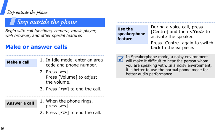 Step outside the phone16Step outside the phoneBegin with call functions, camera, music player, web browser, and other special featuresMake or answer calls1. In Idle mode, enter an area code and phone number.2. Press [ ].Press [Volume] to adjust the volume.3. Press [ ] to end the call.1. When the phone rings, press [ ].2. Press [ ] to end the call.Make a callAnswer a callDuring a voice call, press [Centre] and then &lt;Yes&gt; to activate the speaker.Press [Centre] again to switch back to the earpiece.In Speakerphone mode, a noisy environment will make it difficult to hear the person whom you are speaking with. In a noisy environment, it is better to use the normal phone mode for better audio performance.Use the speakerphone feature