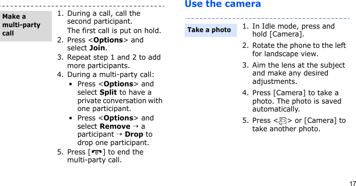 17Use the camera1. During a call, call the second participant.The first call is put on hold.2. Press &lt;Options&gt; and select Join.3. Repeat step 1 and 2 to add more participants.4. During a multi-party call:•Press &lt;Options&gt; and select Split to have a private conversation with one participant. •Press &lt;Options&gt; and select Remove → a participant → Drop to drop one participant.5. Press [ ] to end the multi-party call.Make a multi-party call1. In Idle mode, press and hold [Camera].2. Rotate the phone to the left for landscape view.3. Aim the lens at the subject and make any desired adjustments.4. Press [Camera] to take a photo. The photo is saved automatically.5. Press &lt; &gt; or [Camera] to take another photo.Take a photo