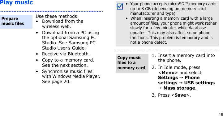 19Play musicUse these methods:• Download from the wireless web.• Download from a PC using the optional Samsung PC Studio. See Samsung PC Studio User’s Guide.• Receive via Bluetooth.• Copy to a memory card. See the next section.• Synchronise music files with Windows Media Player. See page 20.Prepare music files •  Your phone accepts microSD™ memory cards up to 8 GB (depending on memory card manufacturer and type).•  When inserting a memory card with a large amount of files, your phone might work rather slowly for a few minutes while database updates. This may also affect some phone functions. This problem is temporary and is not a phone defect.1. Insert a memory card into the phone.2. In Idle mode, press &lt;Menu&gt; and select Settings → Phone settings → USB settings → Mass storage.3. Press &lt;Save&gt;.Copy music files to a memory card