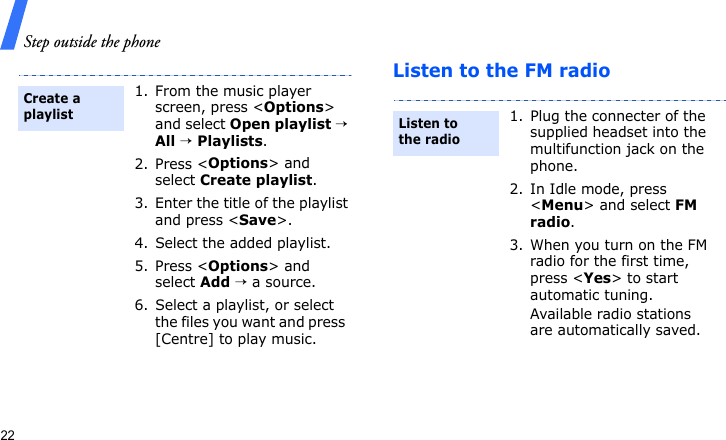 Step outside the phone22Listen to the FM radio1. From the music player screen, press &lt;Options&gt; and select Open playlist → All → Playlists.2. Press &lt;Options&gt; and select Create playlist.3. Enter the title of the playlist and press &lt;Save&gt;.4. Select the added playlist.5. Press &lt;Options&gt; and select Add → a source.6. Select a playlist, or select the files you want and press  [Centre] to play music.Create a playlist1. Plug the connecter of the supplied headset into the multifunction jack on the phone.2. In Idle mode, press &lt;Menu&gt; and select FM radio.3. When you turn on the FM radio for the first time, press &lt;Yes&gt; to start automatic tuning. Available radio stations are automatically saved.Listen to the radio