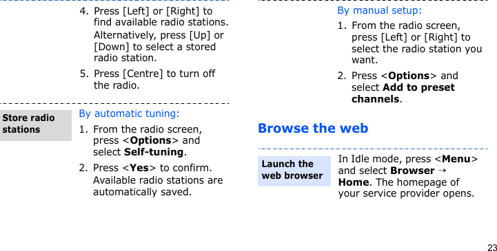23Browse the web4. Press [Left] or [Right] to find available radio stations.Alternatively, press [Up] or [Down] to select a stored radio station.5. Press [Centre] to turn off the radio.By automatic tuning:1. From the radio screen, press &lt;Options&gt; and select Self-tuning.2. Press &lt;Yes&gt; to confirm.Available radio stations are automatically saved.Store radio stationsBy manual setup:1. From the radio screen, press [Left] or [Right] to select the radio station you want.2. Press &lt;Options&gt; and select Add to preset channels.In Idle mode, press &lt;Menu&gt; and select Browser → Home. The homepage of your service provider opens.Launch the web browser