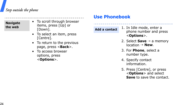 Step outside the phone24Use Phonebook• To scroll through browser items, press [Up] or [Down].• To select an item, press [Centre].• To return to the previous page, press &lt;Back&gt;.• To access browser options, press &lt;Options&gt;.Navigate the web1. In Idle mode, enter a phone number and press &lt;Options&gt;.2. Select Save → a memory location → New.3. For Phone, select a number type.4. Specify contact information.5. Press [Centre], or press &lt;Options&gt; and select Save to save the contact.Add a contact