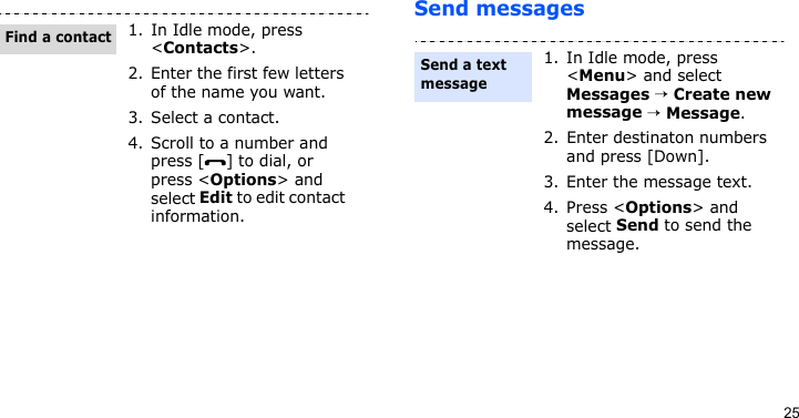 25Send messages1. In Idle mode, press &lt;Contacts&gt;.2. Enter the first few letters of the name you want.3. Select a contact.4. Scroll to a number and press [ ] to dial, or press &lt;Options&gt; and select Edit to edit contact information.Find a contact1. In Idle mode, press &lt;Menu&gt; and select Messages → Create new message → Message.2. Enter destinaton numbers and press [Down].3. Enter the message text.4. Press &lt;Options&gt; and select Send to send the message.Send a text message
