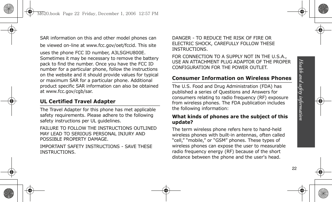 Health and safety information    22SAR information on this and other model phones canbe viewed on-line at www.fcc.gov/oet/fccid. This siteuses the phone FCC ID number, A3LSGHU800E. Sometimes it may be necessary to remove the battery pack to find the number. Once you have the FCC ID number for a particular phone, follow the instructions on the website and it should provide values for typical or maximum SAR for a particular phone. Additional product specific SAR information can also be obtained at www.fcc.gov/cgb/sar.UL Certified Travel AdapterThe Travel Adapter for this phone has met applicable safety requirements. Please adhere to the following safety instructions per UL guidelines.FAILURE TO FOLLOW THE INSTRUCTIONS OUTLINED MAY LEAD TO SERIOUS PERSONAL INJURY AND POSSIBLE PROPERTY DAMAGE.IMPORTANT SAFETY INSTRUCTIONS - SAVE THESE INSTRUCTIONS.DANGER - TO REDUCE THE RISK OF FIRE OR ELECTRIC SHOCK, CAREFULLY FOLLOW THESE INSTRUCTIONS.FOR CONNECTION TO A SUPPLY NOT IN THE U.S.A., USE AN ATTACHMENT PLUG ADAPTOR OF THE PROPER CONFIGURATION FOR THE POWER OUTLET.Consumer Information on Wireless PhonesThe U.S. Food and Drug Administration (FDA) has published a series of Questions and Answers for consumers relating to radio frequency (RF) exposure from wireless phones. The FDA publication includes the following information:What kinds of phones are the subject of this update?The term wireless phone refers here to hand-held wireless phones with built-in antennas, often called “cell,” “mobile,” or “GSM” phones. These types of wireless phones can expose the user to measurable radio frequency energy (RF) because of the short distance between the phone and the user&apos;s head. M620.book  Page 22  Friday, December 1, 2006  12:57 PM