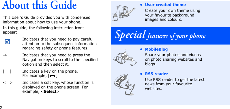 2About this GuideThis User’s Guide provides you with condensed information about how to use your phone.In this guide, the following instruction icons appear:.Indicates that you need to pay careful attention to the subsequent information regarding safety or phone features.→Indicates that you need to press the Navigation keys to scroll to the specified option and then select it.[ ] Indicates a key on the phone. For example, [ ]&lt; &gt; Indicates a soft key, whose function is displayed on the phone screen. For example, &lt;Select&gt;• User created themeCreate your own theme using your favourite background images and colours.Special features of your phone• MobileBlogShare your photos and videos on photo sharing websites and blogs.• RSS readerUse RSS reader to get the latest news from your favourite websites.