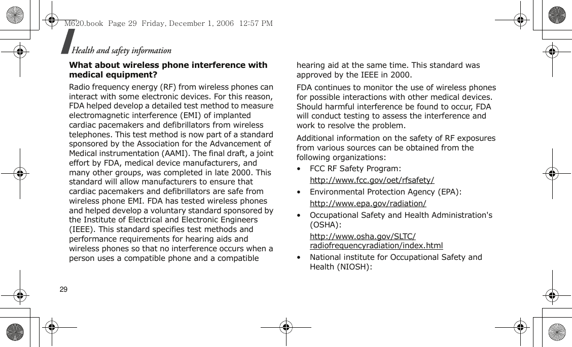 29Health and safety informationWhat about wireless phone interference with medical equipment?Radio frequency energy (RF) from wireless phones can interact with some electronic devices. For this reason, FDA helped develop a detailed test method to measure electromagnetic interference (EMI) of implanted cardiac pacemakers and defibrillators from wireless telephones. This test method is now part of a standard sponsored by the Association for the Advancement of Medical instrumentation (AAMI). The final draft, a joint effort by FDA, medical device manufacturers, and many other groups, was completed in late 2000. This standard will allow manufacturers to ensure that cardiac pacemakers and defibrillators are safe from wireless phone EMI. FDA has tested wireless phones and helped develop a voluntary standard sponsored by the Institute of Electrical and Electronic Engineers (IEEE). This standard specifies test methods and performance requirements for hearing aids and wireless phones so that no interference occurs when a person uses a compatible phone and a compatible hearing aid at the same time. This standard was approved by the IEEE in 2000.FDA continues to monitor the use of wireless phones for possible interactions with other medical devices. Should harmful interference be found to occur, FDA will conduct testing to assess the interference and work to resolve the problem.Additional information on the safety of RF exposures from various sources can be obtained from the following organizations:• FCC RF Safety Program:http://www.fcc.gov/oet/rfsafety/• Environmental Protection Agency (EPA):http://www.epa.gov/radiation/• Occupational Safety and Health Administration&apos;s (OSHA): http://www.osha.gov/SLTC/radiofrequencyradiation/index.html• National institute for Occupational Safety and Health (NIOSH):M620.book  Page 29  Friday, December 1, 2006  12:57 PM