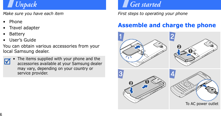 6UnpackMake sure you have each item• Phone•Travel adapter•Battery•User’s GuideYou can obtain various accessories from your local Samsung dealer.Get startedFirst steps to operating your phoneAssemble and charge the phone•  The items supplied with your phone and the accessories available at your Samsung dealer may vary, depending on your country or service provider.To A C  p o w er  o u t l et