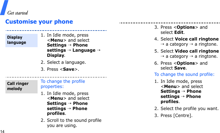 Get started14Customise your phone1. In Idle mode, press &lt;Menu&gt; and select Settings → Phone settings → Language → Display.2. Select a language.3. Press &lt;Save&gt;.To change the profile properties:1. In Idle mode, press &lt;Menu&gt; and select Settings → Phone settings → Phone profiles.2. Scroll to the sound profile you are using.Display languageCall ringer melody3. Press &lt;Options&gt; and select Edit.4. Select Voice call ringtone → a category → a ringtone.5. Select Video call ringtone → a category → a ringtone.6. Press &lt;Options&gt; and select Save.To change the sound profile:1. In Idle mode, press &lt;Menu&gt; and select Settings → Phone settings → Phone profiles.2. Select the profile you want.3. Press [Centre].