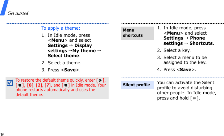 Get started16To apply a theme:1. In Idle mode, press &lt;Menu&gt; and select Settings → Display settings →My theme → Select theme.2. Select a theme.3. Press &lt;Save&gt;.To restore the default theme quickly, enter [], [], [8], [2], [7], and [] in Idle mode. Your phone restarts automatically and uses the default theme.1. In Idle mode, press &lt;Menu&gt; and select Settings → Phone settings → Shortcuts.2. Select a key.3. Select a menu to be assigned to the key.4. Press &lt;Save&gt;.You can activate the Silent profile to avoid disturbing other people. In Idle mode, press and hold [ ].Menu shortcutsSilent profile