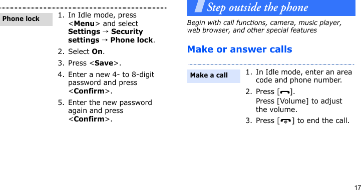 17Step outside the phoneBegin with call functions, camera, music player, web browser, and other special featuresMake or answer calls1. In Idle mode, press &lt;Menu&gt; and select Settings → Security settings → Phone lock.2. Select On.3. Press &lt;Save&gt;.4. Enter a new 4- to 8-digit password and press &lt;Confirm&gt;.5. Enter the new password again and press &lt;Confirm&gt;.Phone lock1. In Idle mode, enter an area code and phone number.2. Press [ ].Press [Volume] to adjust the volume.3. Press [ ] to end the call.Make a call