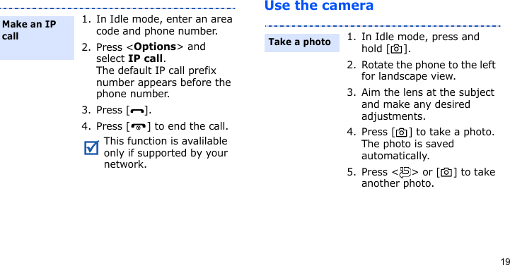 19Use the camera1. In Idle mode, enter an area code and phone number.2. Press &lt;Options&gt; and select IP call.The default IP call prefix number appears before the phone number.3. Press [ ]. 4. Press [ ] to end the call.This function is avalilable only if supported by your network.Make an IP call1. In Idle mode, press and hold [ ].2. Rotate the phone to the left for landscape view.3. Aim the lens at the subject and make any desired adjustments.4. Press [ ] to take a photo. The photo is saved automatically.5. Press &lt; &gt; or [ ] to take another photo.Take a photo