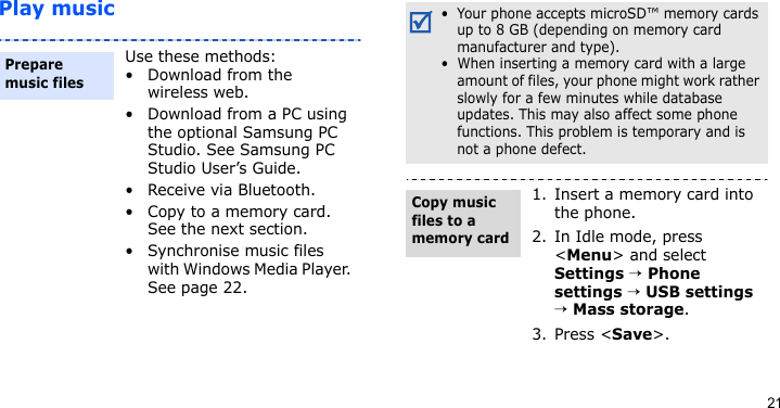 21Play musicUse these methods:• Download from the wireless web.• Download from a PC using the optional Samsung PC Studio. See Samsung PC Studio User’s Guide.• Receive via Bluetooth.• Copy to a memory card. See the next section.• Synchronise music files with Windows Media Player. See page 22.Prepare music files •  Your phone accepts microSD™ memory cards up to 8 GB (depending on memory card manufacturer and type).•  When inserting a memory card with a large amount of files, your phone might work rather slowly for a few minutes while database updates. This may also affect some phone functions. This problem is temporary and is not a phone defect.1. Insert a memory card into the phone.2. In Idle mode, press &lt;Menu&gt; and select Settings → Phone settings → USB settings → Mass storage.3. Press &lt;Save&gt;.Copy music files to a memory card