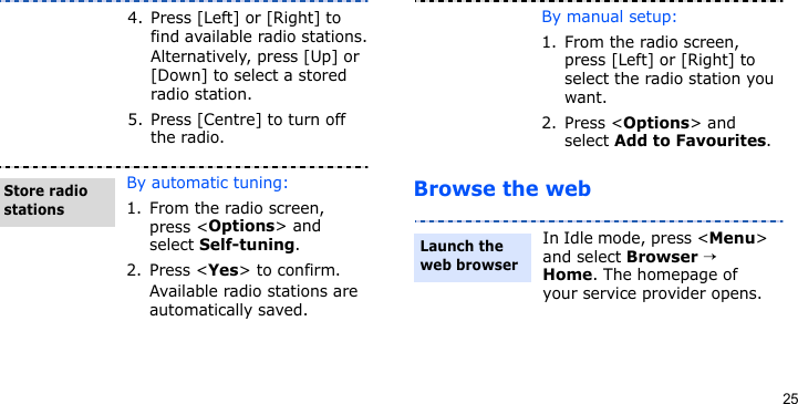 25Browse the web4. Press [Left] or [Right] to find available radio stations.Alternatively, press [Up] or [Down] to select a stored radio station.5. Press [Centre] to turn off the radio.By automatic tuning:1. From the radio screen, press &lt;Options&gt; and select Self-tuning.2. Press &lt;Yes&gt; to confirm.Available radio stations are automatically saved.Store radio stationsBy manual setup:1. From the radio screen, press [Left] or [Right] to select the radio station you want.2. Press &lt;Options&gt; and select Add to Favourites.In Idle mode, press &lt;Menu&gt; and select Browser → Home. The homepage of your service provider opens.Launch the web browser