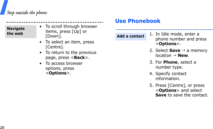 Step outside the phone26Use Phonebook• To scroll through browser items, press [Up] or [Down].• To select an item, press [Centre].• To return to the previous page, press &lt;Back&gt;.• To access browser options, press &lt;Options&gt;.Navigate the web1. In Idle mode, enter a phone number and press &lt;Options&gt;.2. Select Save → a memory location → New.3. For Phone, select a number type.4. Specify contact information.5. Press [Centre], or press &lt;Options&gt; and select Save to save the contact.Add a contact