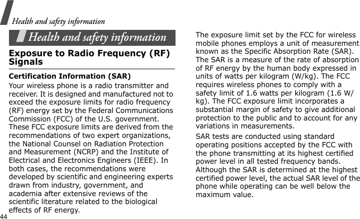 Health and safety information44Health and safety informationExposure to Radio Frequency (RF) SignalsCertification Information (SAR)Your wireless phone is a radio transmitter and receiver. It is designed and manufactured not to exceed the exposure limits for radio frequency (RF) energy set by the Federal Communications Commission (FCC) of the U.S. government. These FCC exposure limits are derived from the recommendations of two expert organizations, the National Counsel on Radiation Protection and Measurement (NCRP) and the Institute of Electrical and Electronics Engineers (IEEE). In both cases, the recommendations were developed by scientific and engineering experts drawn from industry, government, and academia after extensive reviews of the scientific literature related to the biological effects of RF energy.The exposure limit set by the FCC for wireless mobile phones employs a unit of measurement known as the Specific Absorption Rate (SAR). The SAR is a measure of the rate of absorption of RF energy by the human body expressed in units of watts per kilogram (W/kg). The FCC requires wireless phones to comply with a safety limit of 1.6 watts per kilogram (1.6 W/kg). The FCC exposure limit incorporates a substantial margin of safety to give additional protection to the public and to account for any variations in measurements.SAR tests are conducted using standard operating positions accepted by the FCC with the phone transmitting at its highest certified power level in all tested frequency bands. Although the SAR is determined at the highest certified power level, the actual SAR level of the phone while operating can be well below the maximum value. 