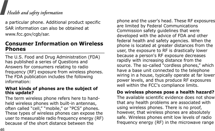Health and safety information46a particular phone. Additional product specific SAR information can also be obtained at www.fcc.gov/cgb/sar.Consumer Information on Wireless PhonesThe U.S. Food and Drug Administration (FDA) has published a series of Questions and Answers for consumers relating to radio frequency (RF) exposure from wireless phones. The FDA publication includes the following information:What kinds of phones are the subject of this update?The term wireless phone refers here to hand-held wireless phones with built-in antennas, often called “cell,” “mobile,” or “PCS” phones. These types of wireless phones can expose the user to measurable radio frequency energy (RF) because of the short distance between the phone and the user&apos;s head. These RF exposures are limited by Federal Communications Commission safety guidelines that were developed with the advice of FDA and other federal health and safety agencies. When the phone is located at greater distances from the user, the exposure to RF is drastically lower because a person&apos;s RF exposure decreases rapidly with increasing distance from the source. The so-called “cordless phones,” which have a base unit connected to the telephone wiring in a house, typically operate at far lower power levels, and thus produce RF exposures well within the FCC&apos;s compliance limits.Do wireless phones pose a health hazard?The available scientific evidence does not show that any health problems are associated with using wireless phones. There is no proof, however, that wireless phones are absolutely safe. Wireless phones emit low levels of radio frequency energy (RF) in the microwave range 