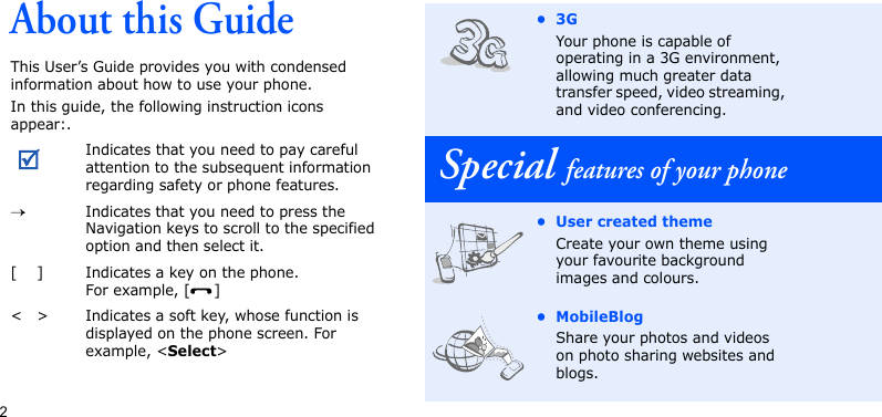 2About this GuideThis User’s Guide provides you with condensed information about how to use your phone.In this guide, the following instruction icons appear:.Indicates that you need to pay careful attention to the subsequent information regarding safety or phone features.→Indicates that you need to press the Navigation keys to scroll to the specified option and then select it.[ ] Indicates a key on the phone. For example, [ ]&lt; &gt; Indicates a soft key, whose function is displayed on the phone screen. For example, &lt;Select&gt;•3GYour phone is capable of operating in a 3G environment, allowing much greater data transfer speed, video streaming, and video conferencing.Special features of your phone• User created themeCreate your own theme using your favourite background images and colours.• MobileBlogShare your photos and videos on photo sharing websites and blogs.