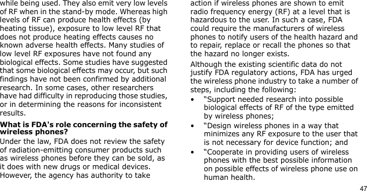 47while being used. They also emit very low levels of RF when in the stand-by mode. Whereas high levels of RF can produce health effects (by heating tissue), exposure to low level RF that does not produce heating effects causes no known adverse health effects. Many studies of low level RF exposures have not found any biological effects. Some studies have suggested that some biological effects may occur, but such findings have not been confirmed by additional research. In some cases, other researchers have had difficulty in reproducing those studies, or in determining the reasons for inconsistent results.What is FDA&apos;s role concerning the safety of wireless phones?Under the law, FDA does not review the safety of radiation-emitting consumer products such as wireless phones before they can be sold, as it does with new drugs or medical devices. However, the agency has authority to take action if wireless phones are shown to emit radio frequency energy (RF) at a level that is hazardous to the user. In such a case, FDA could require the manufacturers of wireless phones to notify users of the health hazard and to repair, replace or recall the phones so that the hazard no longer exists.Although the existing scientific data do not justify FDA regulatory actions, FDA has urged the wireless phone industry to take a number of steps, including the following:• “Support needed research into possible biological effects of RF of the type emitted by wireless phones;• “Design wireless phones in a way that minimizes any RF exposure to the user that is not necessary for device function; and• “Cooperate in providing users of wireless phones with the best possible information on possible effects of wireless phone use on human health.