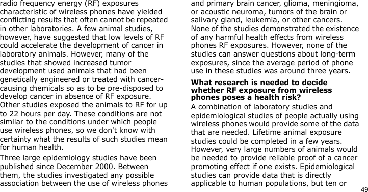 49radio frequency energy (RF) exposures characteristic of wireless phones have yielded conflicting results that often cannot be repeated in other laboratories. A few animal studies, however, have suggested that low levels of RF could accelerate the development of cancer in laboratory animals. However, many of the studies that showed increased tumor development used animals that had been genetically engineered or treated with cancer-causing chemicals so as to be pre-disposed to develop cancer in absence of RF exposure. Other studies exposed the animals to RF for up to 22 hours per day. These conditions are not similar to the conditions under which people use wireless phones, so we don&apos;t know with certainty what the results of such studies mean for human health.Three large epidemiology studies have been published since December 2000. Between them, the studies investigated any possible association between the use of wireless phones and primary brain cancer, glioma, meningioma, or acoustic neuroma, tumors of the brain or salivary gland, leukemia, or other cancers. None of the studies demonstrated the existence of any harmful health effects from wireless phones RF exposures. However, none of the studies can answer questions about long-term exposures, since the average period of phone use in these studies was around three years.What research is needed to decide whether RF exposure from wireless phones poses a health risk?A combination of laboratory studies and epidemiological studies of people actually using wireless phones would provide some of the data that are needed. Lifetime animal exposure studies could be completed in a few years. However, very large numbers of animals would be needed to provide reliable proof of a cancer promoting effect if one exists. Epidemiological studies can provide data that is directly applicable to human populations, but ten or 