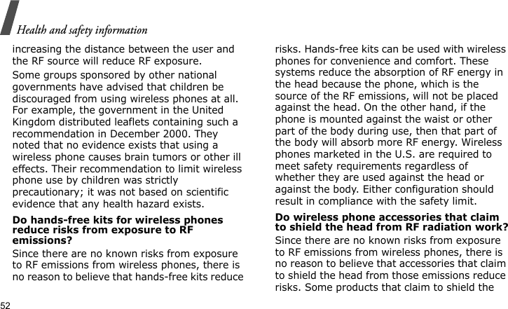 Health and safety information52increasing the distance between the user and the RF source will reduce RF exposure.Some groups sponsored by other national governments have advised that children be discouraged from using wireless phones at all. For example, the government in the United Kingdom distributed leaflets containing such a recommendation in December 2000. They noted that no evidence exists that using a wireless phone causes brain tumors or other ill effects. Their recommendation to limit wireless phone use by children was strictly precautionary; it was not based on scientific evidence that any health hazard exists. Do hands-free kits for wireless phones reduce risks from exposure to RF emissions?Since there are no known risks from exposure to RF emissions from wireless phones, there is no reason to believe that hands-free kits reduce risks. Hands-free kits can be used with wireless phones for convenience and comfort. These systems reduce the absorption of RF energy in the head because the phone, which is the source of the RF emissions, will not be placed against the head. On the other hand, if the phone is mounted against the waist or other part of the body during use, then that part of the body will absorb more RF energy. Wireless phones marketed in the U.S. are required to meet safety requirements regardless of whether they are used against the head or against the body. Either configuration should result in compliance with the safety limit.Do wireless phone accessories that claim to shield the head from RF radiation work?Since there are no known risks from exposure to RF emissions from wireless phones, there is no reason to believe that accessories that claim to shield the head from those emissions reduce risks. Some products that claim to shield the 
