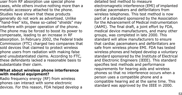 53user from RF absorption use special phone cases, while others involve nothing more than a metallic accessory attached to the phone. Studies have shown that these products generally do not work as advertised. Unlike “hand-free” kits, these so-called “shields” may interfere with proper operation of the phone. The phone may be forced to boost its power to compensate, leading to an increase in RF absorption. In February 2002, the Federal trade Commission (FTC) charged two companies that sold devices that claimed to protect wireless phone users from radiation with making false and unsubstantiated claims. According to FTC, these defendants lacked a reasonable basis to substantiate their claim.What about wireless phone interference with medical equipment?Radio frequency energy (RF) from wireless phones can interact with some electronic devices. For this reason, FDA helped develop a detailed test method to measure electromagnetic interference (EMI) of implanted cardiac pacemakers and defibrillators from wireless telephones. This test method is now part of a standard sponsored by the Association for the Advancement of Medical instrumentation (AAMI). The final draft, a joint effort by FDA, medical device manufacturers, and many other groups, was completed in late 2000. This standard will allow manufacturers to ensure that cardiac pacemakers and defibrillators are safe from wireless phone EMI. FDA has tested wireless phones and helped develop a voluntary standard sponsored by the Institute of Electrical and Electronic Engineers (IEEE). This standard specifies test methods and performance requirements for hearing aids and wireless phones so that no interference occurs when a person uses a compatible phone and a compatible hearing aid at the same time. This standard was approved by the IEEE in 2000.