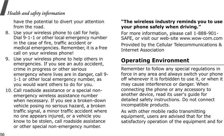 Health and safety information56have the potential to divert your attention from the road.8. Use your wireless phone to call for help. Dial 9-1-1 or other local emergency number in the case of fire, traffic accident or medical emergencies. Remember, it is a free call on your wireless phone!9. Use your wireless phone to help others in emergencies. If you see an auto accident, crime in progress or other serious emergency where lives are in danger, call 9-1-1 or other local emergency number, as you would want others to do for you.10. Call roadside assistance or a special non-emergency wireless assistance number when necessary. If you see a broken-down vehicle posing no serious hazard, a broken traffic signal, a minor traffic accident where no one appears injured, or a vehicle you know to be stolen, call roadside assistance or other special non-emergency number.“The wireless industry reminds you to use your phone safely when driving.”For more information, please call 1-888-901-SAFE, or visit our web-site www.wow-com.comProvided by the Cellular Telecommunications &amp; Internet AssociationOperating EnvironmentRemember to follow any special regulations in force in any area and always switch your phone off whenever it is forbidden to use it, or when it may cause interference or danger. When connecting the phone or any accessory to another device, read its user&apos;s guide for detailed safety instructions. Do not connect incompatible products.As with other mobile radio transmitting equipment, users are advised that for the satisfactory operation of the equipment and for 