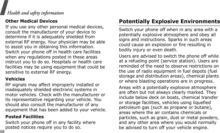 Health and safety information58Other Medical DevicesIf you use any other personal medical devices, consult the manufacturer of your device to determine if it is adequately shielded from external RF energy. Your physician may be able to assist you in obtaining this information. Switch your phone off in health care facilities when any regulations posted in these areas instruct you to do so. Hospitals or health care facilities may be using equipment that could be sensitive to external RF energy.VehiclesRF signals may affect improperly installed or inadequately shielded electronic systems in motor vehicles. Check with the manufacturer or its representative regarding your vehicle. You should also consult the manufacturer of any equipment that has been added to your vehicle.Posted FacilitiesSwitch your phone off in any facility where posted notices require you to do so.Potentially Explosive EnvironmentsSwitch your phone off when in any area with a potentially explosive atmosphere and obey all signs and instructions. Sparks in such areas could cause an explosion or fire resulting in bodily injury or even death.Users are advised to switch the phone off while at a refueling point (service station). Users are reminded of the need to observe restrictions on the use of radio equipment in fuel depots (fuel storage and distribution areas), chemical plants or where blasting operations are in progress.Areas with a potentially explosive atmosphere are often but not always clearly marked. They include below deck on boats, chemical transfer or storage facilities, vehicles using liquefied petroleum gas (such as propane or butane), areas where the air contains chemicals or particles, such as grain, dust or metal powders, and any other area where you would normally be advised to turn off your vehicle engine.