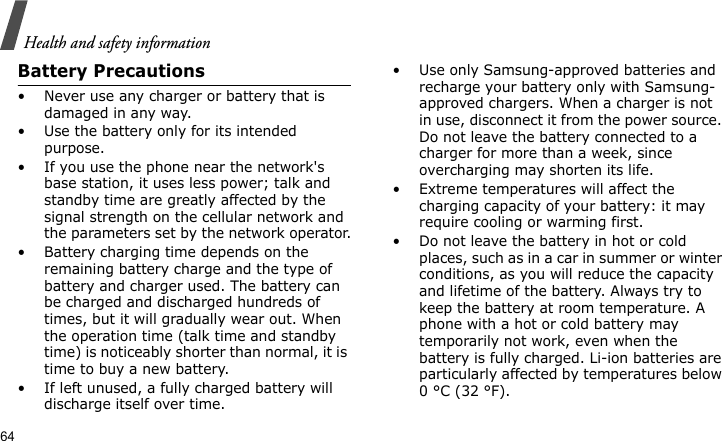 Health and safety information64Battery Precautions• Never use any charger or battery that is damaged in any way.• Use the battery only for its intended purpose.• If you use the phone near the network&apos;s base station, it uses less power; talk and standby time are greatly affected by the signal strength on the cellular network and the parameters set by the network operator.• Battery charging time depends on the remaining battery charge and the type of battery and charger used. The battery can be charged and discharged hundreds of times, but it will gradually wear out. When the operation time (talk time and standby time) is noticeably shorter than normal, it is time to buy a new battery.• If left unused, a fully charged battery will discharge itself over time.• Use only Samsung-approved batteries and recharge your battery only with Samsung-approved chargers. When a charger is not in use, disconnect it from the power source. Do not leave the battery connected to a charger for more than a week, since overcharging may shorten its life.• Extreme temperatures will affect the charging capacity of your battery: it may require cooling or warming first.• Do not leave the battery in hot or cold places, such as in a car in summer or winter conditions, as you will reduce the capacity and lifetime of the battery. Always try to keep the battery at room temperature. A phone with a hot or cold battery may temporarily not work, even when the battery is fully charged. Li-ion batteries are particularly affected by temperatures below 0 °C (32 °F).
