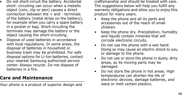 65• Do not short-circuit the battery. Accidental short- circuiting can occur when a metallic object (coin, clip or pen) causes a direct connection between the + and - terminals of the battery (metal strips on the battery), for example when you carry a spare battery in a pocket or bag. Short-circuiting the terminals may damage the battery or the object causing the short-circuiting.• Dispose of used batteries in accordance with local regulations. In some areas, the disposal of batteries in household or business trash may be prohibited. For safe disposal options for Li-Ion batteries, contact your nearest Samsung authorized service center. Always recycle. Do not dispose of batteries in a fire.Care and MaintenanceYour phone is a product of superior design and craftsmanship and should be treated with care. The suggestions below will help you fulfill any warranty obligations and allow you to enjoy this product for many years.• Keep the phone and all its parts and accessories out of the reach of small children.• Keep the phone dry. Precipitation, humidity and liquids contain minerals that will corrode electronic circuits.• Do not use the phone with a wet hand. Doing so may cause an electric shock to you or damage to the phone.• Do not use or store the phone in dusty, dirty areas, as its moving parts may be damaged.• Do not store the phone in hot areas. High temperatures can shorten the life of electronic devices, damage batteries, and warp or melt certain plastics.