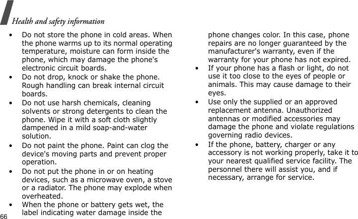 Health and safety information66• Do not store the phone in cold areas. When the phone warms up to its normal operating temperature, moisture can form inside the phone, which may damage the phone&apos;s electronic circuit boards.• Do not drop, knock or shake the phone. Rough handling can break internal circuit boards.• Do not use harsh chemicals, cleaning solvents or strong detergents to clean the phone. Wipe it with a soft cloth slightly dampened in a mild soap-and-water solution.• Do not paint the phone. Paint can clog the device&apos;s moving parts and prevent proper operation.• Do not put the phone in or on heating devices, such as a microwave oven, a stove or a radiator. The phone may explode when overheated.• When the phone or battery gets wet, the label indicating water damage inside the phone changes color. In this case, phone repairs are no longer guaranteed by the manufacturer&apos;s warranty, even if the warranty for your phone has not expired. • If your phone has a flash or light, do not use it too close to the eyes of people or animals. This may cause damage to their eyes.• Use only the supplied or an approved replacement antenna. Unauthorized antennas or modified accessories may damage the phone and violate regulations governing radio devices.• If the phone, battery, charger or any accessory is not working properly, take it to your nearest qualified service facility. The personnel there will assist you, and if necessary, arrange for service.