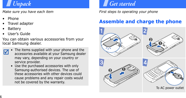 6UnpackMake sure you have each item• Phone•Travel adapter•Battery•User’s GuideYou can obtain various accessories from your local Samsung dealer.Get startedFirst steps to operating your phoneAssemble and charge the phone•  The items supplied with your phone and the accessories available at your Samsung dealer may vary, depending on your country or service provider.•  Use the purchased accessories with only Samsung-authorised devices. The use of these accessories with other devices could cause problems and any repair costs would not be covered by the warranty.To A C  p o w er  o u t l et