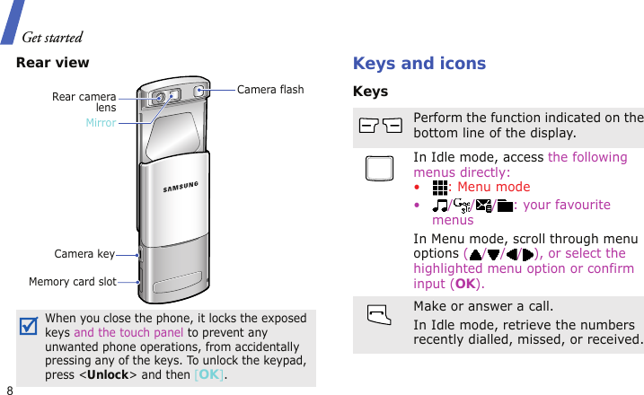 Get started8Rear viewKeys and iconsKeysWhen you close the phone, it locks the exposed keys and the touch panel to prevent any unwanted phone operations, from accidentally pressing any of the keys. To unlock the keypad, press &lt;Unlock&gt; and then [OK].Camera flashCamera keyRear cameralensMemory card slotMirrorPerform the function indicated on the bottom line of the display.In Idle mode, access the following menus directly:• : Menu mode• / / / : your favourite menusIn Menu mode, scroll through menu options ( / / / ), or select the highlighted menu option or confirm input (OK).Make or answer a call.In Idle mode, retrieve the numbers recently dialled, missed, or received.