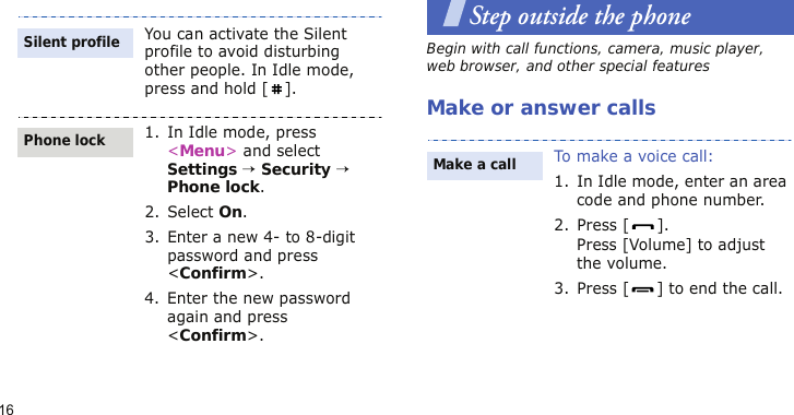 16Step outside the phoneBegin with call functions, camera, music player, web browser, and other special featuresMake or answer callsYou can activate the Silent profile to avoid disturbing other people. In Idle mode, press and hold [ ].1. In Idle mode, press &lt;Menu&gt; and select Settings → Security → Phone lock.2. Select On.3. Enter a new 4- to 8-digit password and press &lt;Confirm&gt;.4. Enter the new password again and press &lt;Confirm&gt;.Silent profilePhone lockTo make a voice call:1. In Idle mode, enter an area code and phone number.2. Press [ ].Press [Volume] to adjust the volume.3. Press [ ] to end the call.Make a call