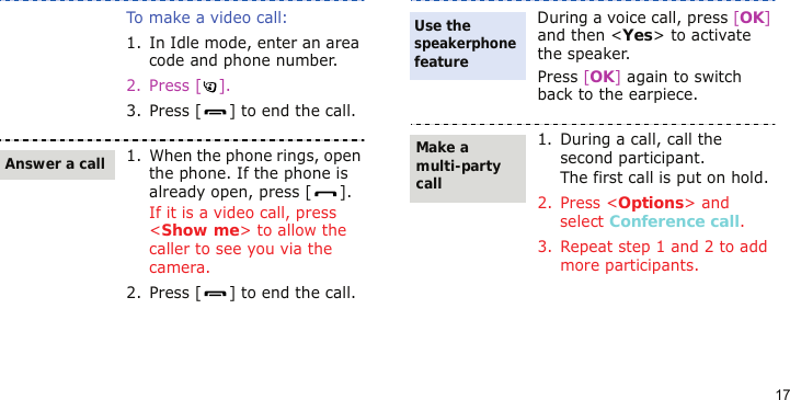 17To make a video call:1. In Idle mode, enter an area code and phone number.2. Press [ ].3. Press [ ] to end the call.1. When the phone rings, open the phone. If the phone is already open, press [ ].If it is a video call, press &lt;Show me&gt; to allow the caller to see you via the camera.2. Press [ ] to end the call.Answer a callDuring a voice call, press [OK] and then &lt;Yes&gt; to activate the speaker.Press [OK] again to switch back to the earpiece.1. During a call, call the second participant.The first call is put on hold.2. Press &lt;Options&gt; and select Conference call.3. Repeat step 1 and 2 to add more participants.Use the speakerphone featureMake a multi-party call