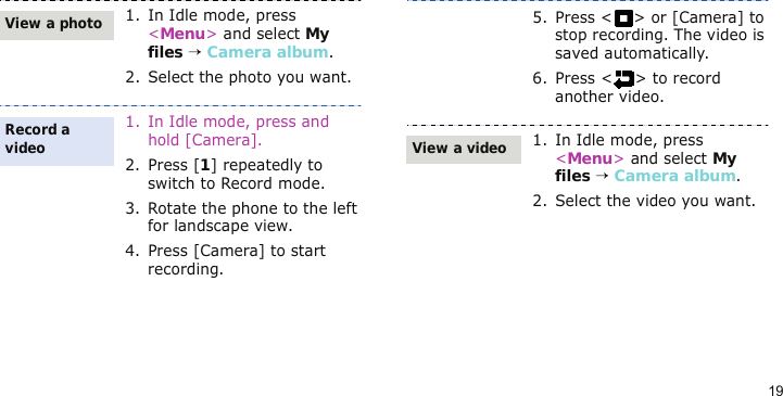 191. In Idle mode, press &lt;Menu&gt; and select My files → Camera album.2. Select the photo you want.1. In Idle mode, press and hold [Camera].2. Press [1] repeatedly to switch to Record mode.3. Rotate the phone to the left for landscape view.4. Press [Camera] to start recording.View a photoRecord a video5. Press &lt; &gt; or [Camera] to stop recording. The video is saved automatically.6. Press &lt; &gt; to record another video.1. In Idle mode, press &lt;Menu&gt; and select My files → Camera album.2. Select the video you want.View a video