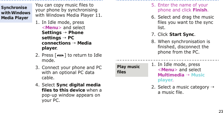 23You can copy music files to your phone by synchronising with Windows Media Player 11.1. In Idle mode, press &lt;Menu&gt; and select Settings → Phone settings → PC connections → Media player.2. Press [ ] to return to Idle mode.3. Connect your phone and PC with an optional PC data cable.4. Select Sync digital media files to this device when a pop-up window appears on your PC.Synchronise with Windows Media Player5. Enter the name of your phone and click Finish.6. Select and drag the music files you want to the sync list.7. Click Start Sync.8. When synchronisation is finished, disconnect the phone from the PC.1. In Idle mode, press &lt;Menu&gt; and select Multimedia → Music player.2. Select a music category → a music file.Play music files