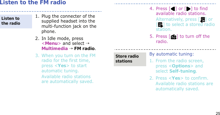 25Listen to the FM radio1. Plug the connecter of the supplied headset into the multi-function jack on the phone.2. In Idle mode, press &lt;Menu&gt; and select → Multimedia → FM radio.3. When you turn on the FM radio for the first time, press &lt;Yes&gt; to start automatic tuning. Available radio stations are automatically saved.Listen to the radio4.Press [] or [] to find available radio stations.Alternatively, press [ ] or [ ] to select a stored radio station.5. Press [ ] to turn off the radio.By automatic tuning:1. From the radio screen, press &lt;Options&gt; and select Self-tuning.2. Press &lt;Yes&gt; to confirm.Available radio stations are automatically saved.Store radio stations