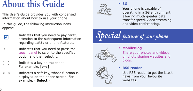 2About this GuideThis User’s Guide provides you with condensed information about how to use your phone.In this guide, the following instruction icons appear: Indicates that you need to pay careful attention to the subsequent information regarding safety or phone features.→Indicates that you need to press the touch panel to scroll to the specified option and then select it.[ ] Indicates a key on the phone. For example, [ ]&lt; &gt; Indicates a soft key, whose function is displayed on the phone screen. For example, &lt;Select&gt;•3GYour phone is capable of operating in a 3G environment, allowing much greater data transfer speed, video streaming, and video conferencing.Special features of your phone• MobileBlogShare your photos and videos on photo sharing websites and blogs.•RSS readerUse RSS reader to get the latest news from your favourite websites.