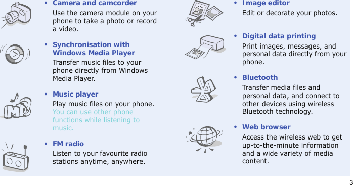 3• Camera and camcorderUse the camera module on your phone to take a photo or record a video.• Synchronisation with Windows Media PlayerTransfer music files to your phone directly from Windows Media Player.•Music playerPlay music files on your phone. You can use other phone functions while listening to music.•FM radioListen to your favourite radio stations anytime, anywhere.•Image editorEdit or decorate your photos.• Digital data printingPrint images, messages, and personal data directly from your phone.•BluetoothTransfer media files and personal data, and connect to other devices using wireless Bluetooth technology.•Web browserAccess the wireless web to get up-to-the-minute information and a wide variety of media content.
