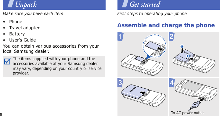 6UnpackMake sure you have each item• Phone•Travel adapter•Battery• User’s GuideYou can obtain various accessories from your local Samsung dealer.Get startedFirst steps to operating your phoneAssemble and charge the phoneThe items supplied with your phone and the accessories available at your Samsung dealer may vary, depending on your country or service provider.To  AC  po we r  o u t l e t  