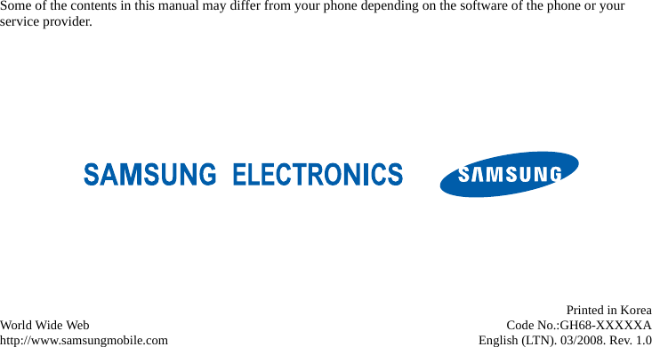 Some of the contents in this manual may differ from your phone depending on the software of the phone or your service provider.World Wide Webhttp://www.samsungmobile.comPrinted in KoreaCode No.:GH68-XXXXXAEnglish (LTN). 03/2008. Rev. 1.0