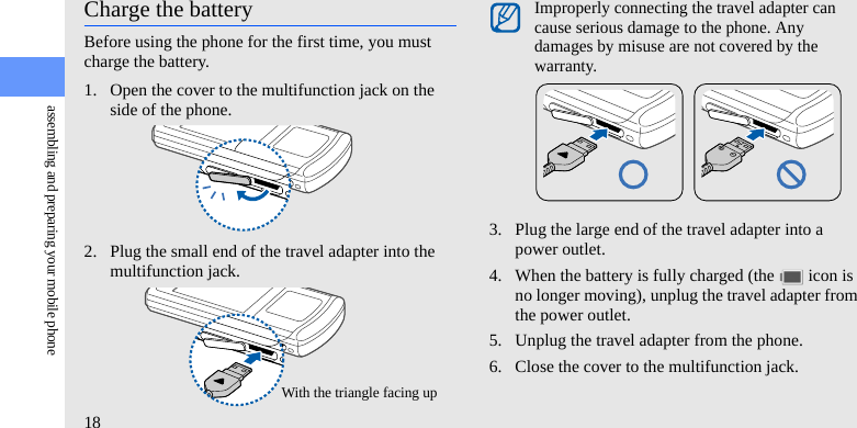 18assembling and preparing your mobile phoneCharge the batteryBefore using the phone for the first time, you must charge the battery.1. Open the cover to the multifunction jack on the side of the phone.2. Plug the small end of the travel adapter into the multifunction jack.3. Plug the large end of the travel adapter into a power outlet.4. When the battery is fully charged (the   icon is no longer moving), unplug the travel adapter from the power outlet.5. Unplug the travel adapter from the phone.6. Close the cover to the multifunction jack.With the triangle facing upImproperly connecting the travel adapter can cause serious damage to the phone. Any damages by misuse are not covered by the warranty.