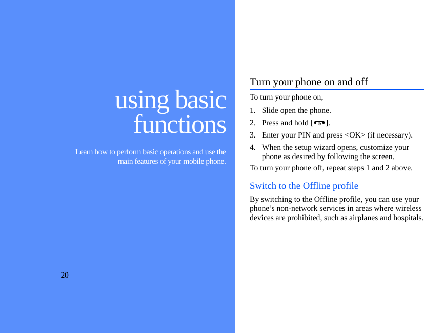 20using basicfunctions Learn how to perform basic operations and use themain features of your mobile phone.Turn your phone on and offTo turn your phone on,1. Slide open the phone.2. Press and hold [ ].3. Enter your PIN and press &lt;OK&gt; (if necessary).4. When the setup wizard opens, customize your phone as desired by following the screen.To turn your phone off, repeat steps 1 and 2 above.Switch to the Offline profileBy switching to the Offline profile, you can use your phone’s non-network services in areas where wireless devices are prohibited, such as airplanes and hospitals.