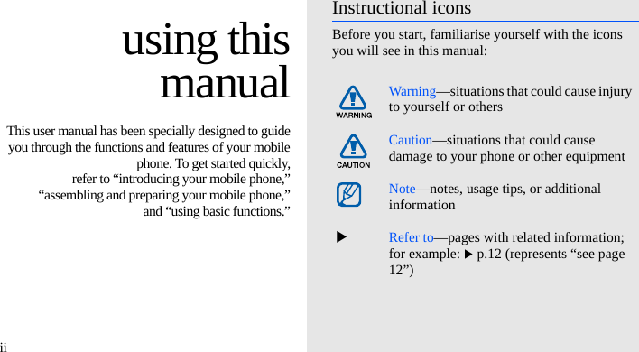 ii using thismanualThis user manual has been specially designed to guideyou through the functions and features of your mobilephone. To get started quickly,refer to “introducing your mobile phone,”“assembling and preparing your mobile phone,”and “using basic functions.”Instructional iconsBefore you start, familiarise yourself with the icons you will see in this manual: Warning—situations that could cause injury to yourself or othersCaution—situations that could cause damage to your phone or other equipmentNote—notes, usage tips, or additional information  XRefer to—pages with related information; for example: X p.12 (represents “see page 12”)