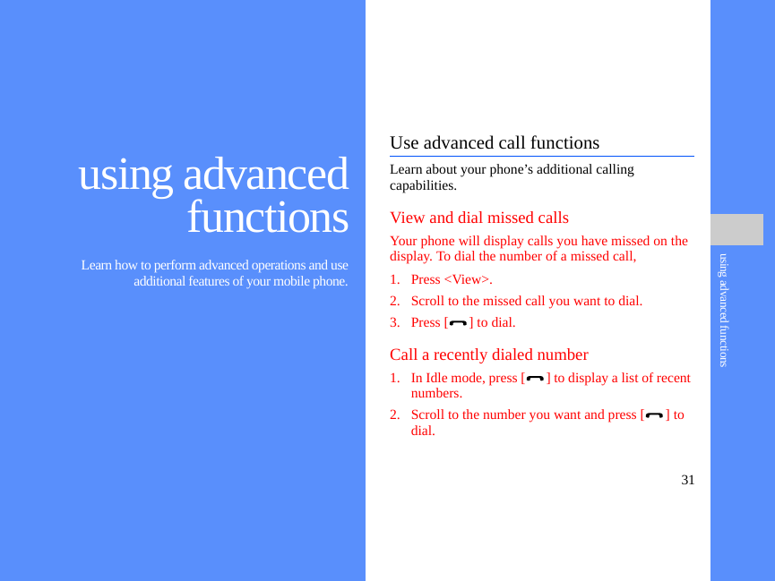 31using advanced functionsusing advancedfunctions Learn how to perform advanced operations and useadditional features of your mobile phone.Use advanced call functionsLearn about your phone’s additional calling capabilities. View and dial missed callsYour phone will display calls you have missed on the display. To dial the number of a missed call,1. Press &lt;View&gt;.2. Scroll to the missed call you want to dial.3. Press [ ] to dial.Call a recently dialed number1. In Idle mode, press [ ] to display a list of recent numbers.2. Scroll to the number you want and press [ ] to dial.
