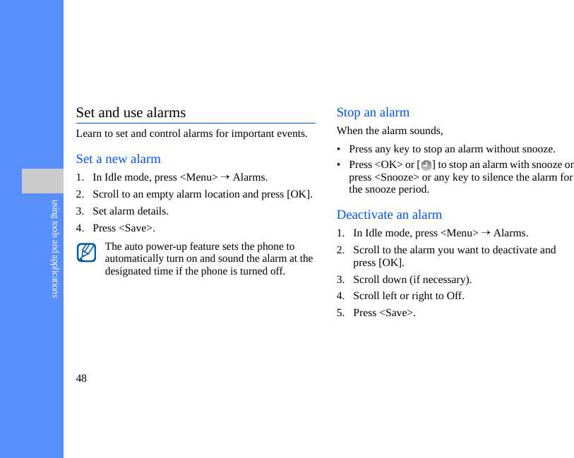 48using tools and applicationsSet and use alarmsLearn to set and control alarms for important events.Set a new alarm1. In Idle mode, press &lt;Menu&gt; → Alarms.2. Scroll to an empty alarm location and press [OK].3. Set alarm details.4. Press &lt;Save&gt;.Stop an alarmWhen the alarm sounds,• Press any key to stop an alarm without snooze.• Press &lt;OK&gt; or [ ] to stop an alarm with snooze or press &lt;Snooze&gt; or any key to silence the alarm for the snooze period.Deactivate an alarm1. In Idle mode, press &lt;Menu&gt; → Alarms.2. Scroll to the alarm you want to deactivate and press [OK].3. Scroll down (if necessary).4. Scroll left or right to Off.5. Press &lt;Save&gt;.The auto power-up feature sets the phone to automatically turn on and sound the alarm at the designated time if the phone is turned off.