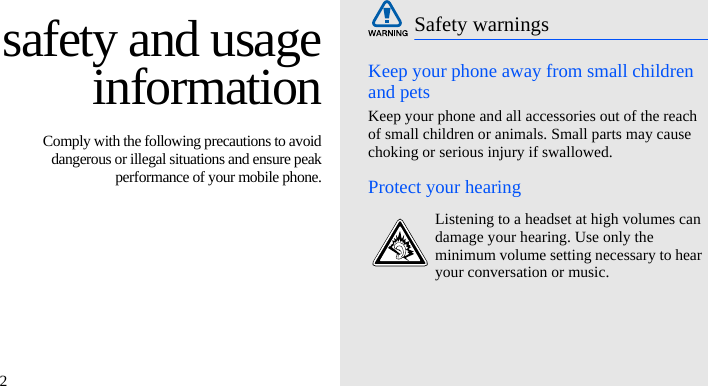 2safety and usageinformation Comply with the following precautions to avoiddangerous or illegal situations and ensure peakperformance of your mobile phone.Keep your phone away from small children and petsKeep your phone and all accessories out of the reach of small children or animals. Small parts may cause choking or serious injury if swallowed.Protect your hearingSafety warningsListening to a headset at high volumes can damage your hearing. Use only the minimum volume setting necessary to hear your conversation or music.