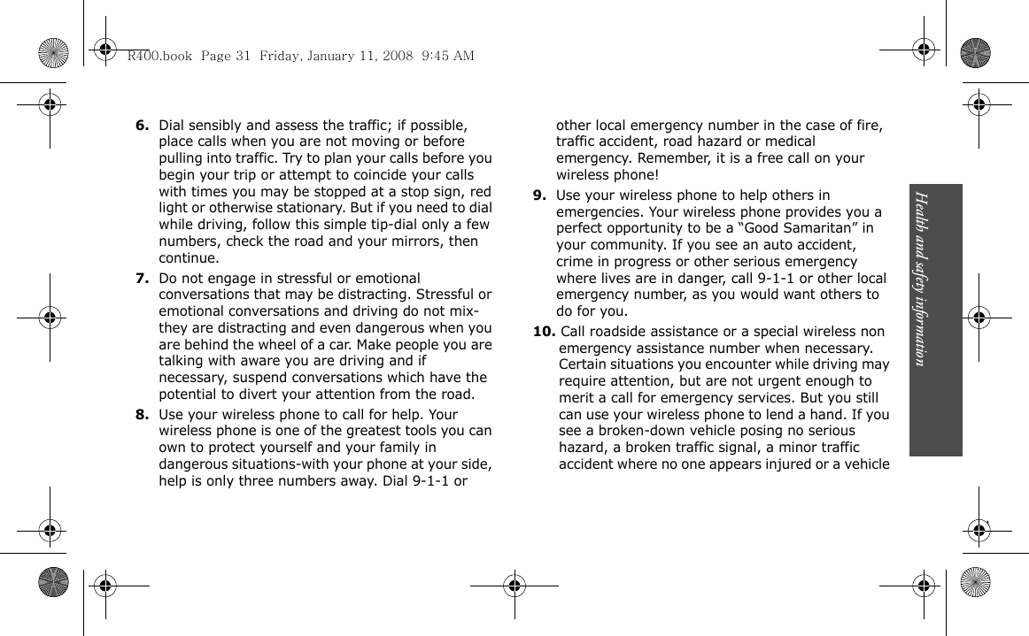 Health and safety information                             316.Dial sensibly and assess the traffic; if possible, place calls when you are not moving or before pulling into traffic. Try to plan your calls before you begin your trip or attempt to coincide your calls with times you may be stopped at a stop sign, red light or otherwise stationary. But if you need to dial while driving, follow this simple tip-dial only a few numbers, check the road and your mirrors, then continue.7.Do not engage in stressful or emotional conversations that may be distracting. Stressful or emotional conversations and driving do not mix-they are distracting and even dangerous when you are behind the wheel of a car. Make people you are talking with aware you are driving and if necessary, suspend conversations which have the potential to divert your attention from the road.8.Use your wireless phone to call for help. Your wireless phone is one of the greatest tools you can own to protect yourself and your family in dangerous situations-with your phone at your side, help is only three numbers away. Dial 9-1-1 or other local emergency number in the case of fire, traffic accident, road hazard or medical emergency. Remember, it is a free call on your wireless phone!9.Use your wireless phone to help others in emergencies. Your wireless phone provides you a perfect opportunity to be a “Good Samaritan” in your community. If you see an auto accident, crime in progress or other serious emergency where lives are in danger, call 9-1-1 or other local emergency number, as you would want others to do for you.10. Call roadside assistance or a special wireless non emergency assistance number when necessary. Certain situations you encounter while driving may require attention, but are not urgent enough to merit a call for emergency services. But you still can use your wireless phone to lend a hand. If you see a broken-down vehicle posing no serious hazard, a broken traffic signal, a minor traffic accident where no one appears injured or a vehicle R400.book  Page 31  Friday, January 11, 2008  9:45 AM
